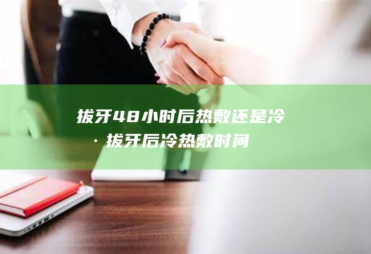 拔牙48小时后热敷还是冷敷(拔牙后冷热敷时间)