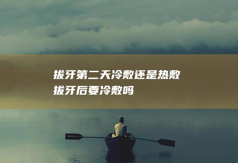 拔牙第二天冷敷还是热敷(拔牙后要冷敷吗)