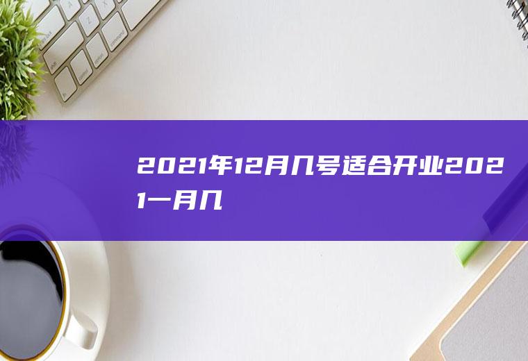 2021年12月几号适合开业(2021一月几号开业好)