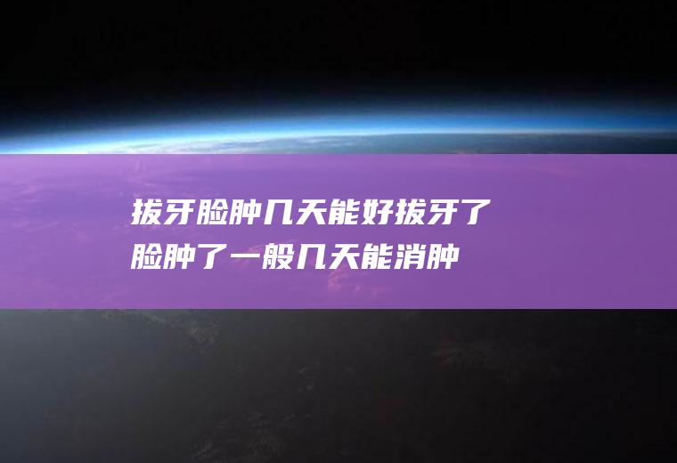 拔牙脸肿几天能好(拔牙了脸肿了一般几天能消肿能好)