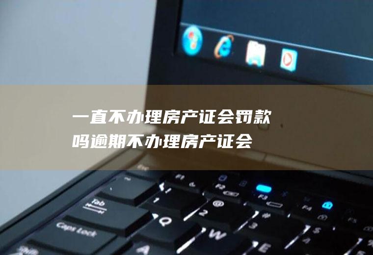 一直不办理房产证会罚款吗(逾期不办理房产证会有什么后果)