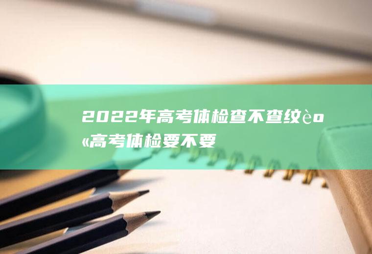 2022年高考体检查不查纹身(高考体检要不要检查纹身)
