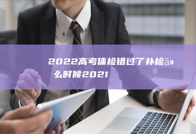 2022高考体检错过了补检什么时候(2021高考体检啥时候开始)