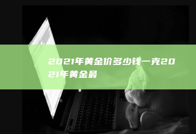 2021年黄金价多少钱一克(2021年黄金最低价格多少一克)