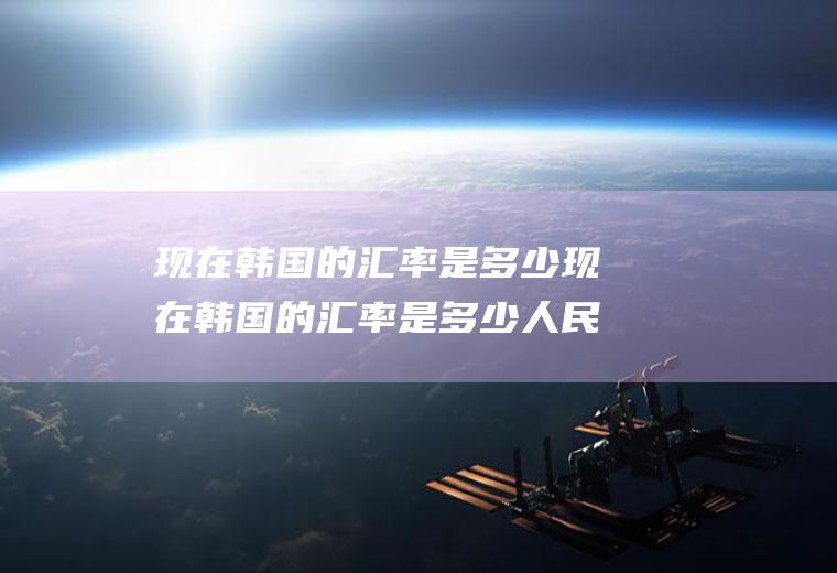 现在韩国的汇率是多少现在韩国的汇率是多少人民币