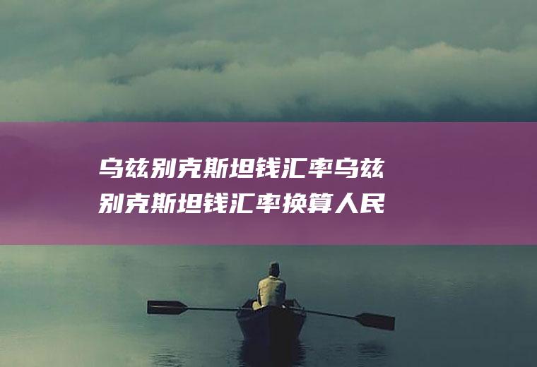 乌兹别克斯坦钱汇率乌兹别克斯坦钱汇率换算人民币