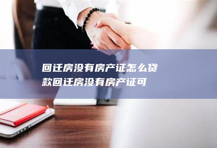 回迁房没有房产证怎么贷款(回迁房没有房产证可以在银行贷款吗)