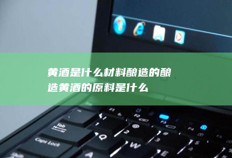 黄酒是什么材料酿造的酿造黄酒的原料是什么
