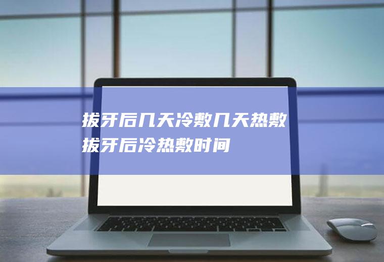 拔牙后几天冷敷几天热敷(拔牙后冷热敷时间)