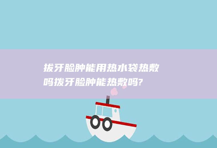 拔牙脸肿能用热水袋热敷吗(拨牙脸肿能热敷吗?)