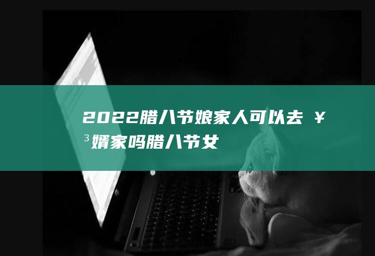 2022腊八节娘家人可以去女婿家吗(腊八节女儿不能回娘家)