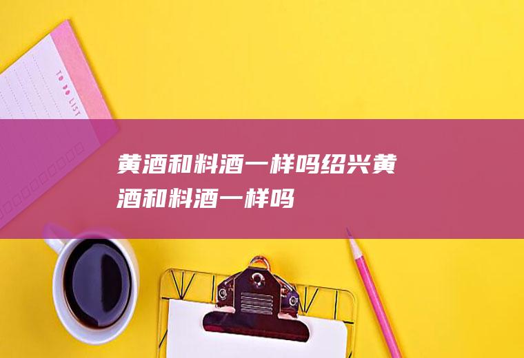 黄酒和料酒一样吗(绍兴黄酒和料酒一样吗)
