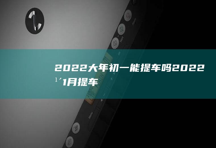 2022大年初一能提车吗(2022年1月提车好日子)