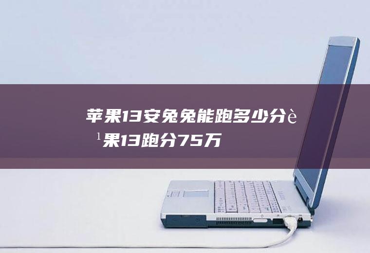 苹果13安兔兔能跑多少分,苹果13跑分75万正常不？