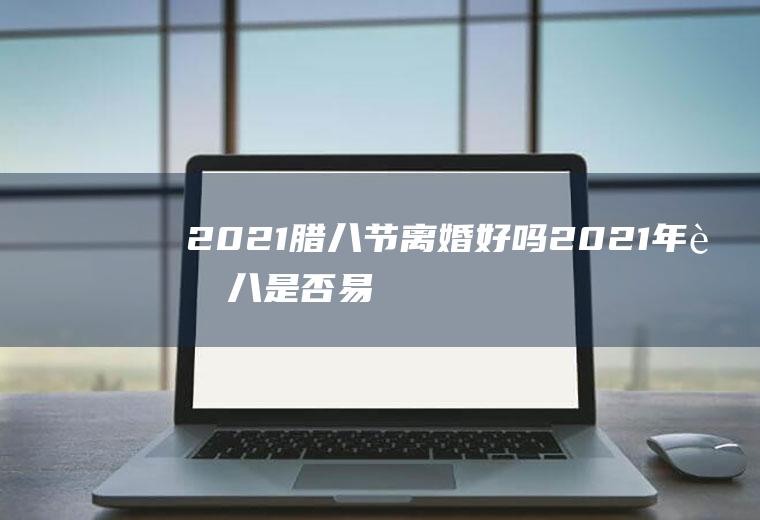 2021腊八节离婚好吗(2021年腊八是否易嫁娶)