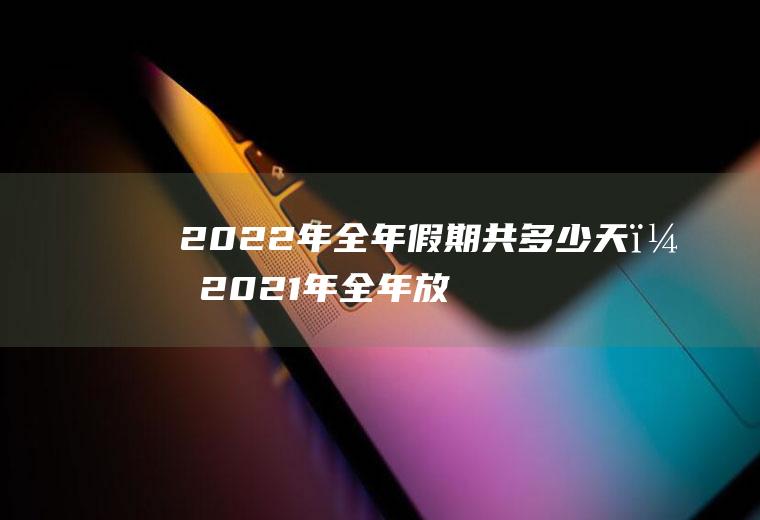 2022年全年假期共多少天？2021年全年放假