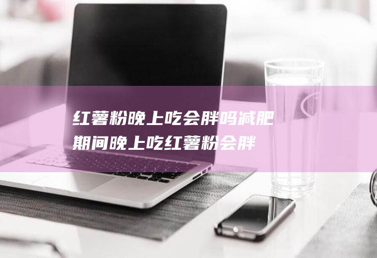 红薯粉晚上吃会胖吗(减肥期间晚上吃红薯粉会胖吗)