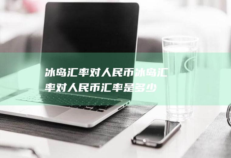冰岛汇率对人民币冰岛汇率对人民币汇率是多少