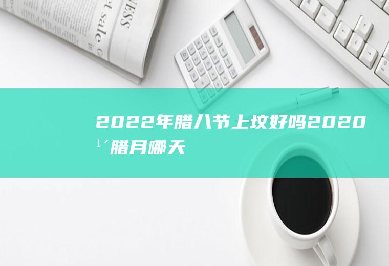 2022年腊八节上坟好吗(2020年腊月哪天上坟好)
