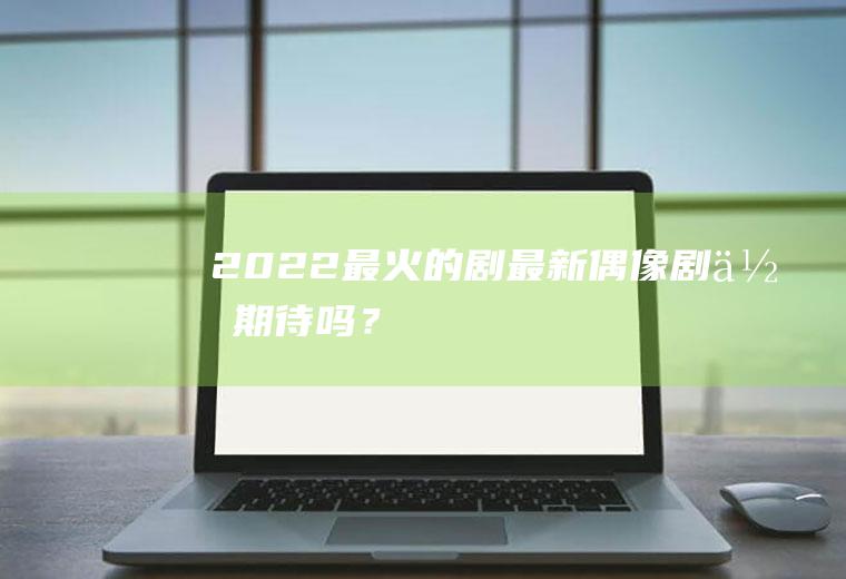 2022最火的剧：最新偶像剧,你期待吗？