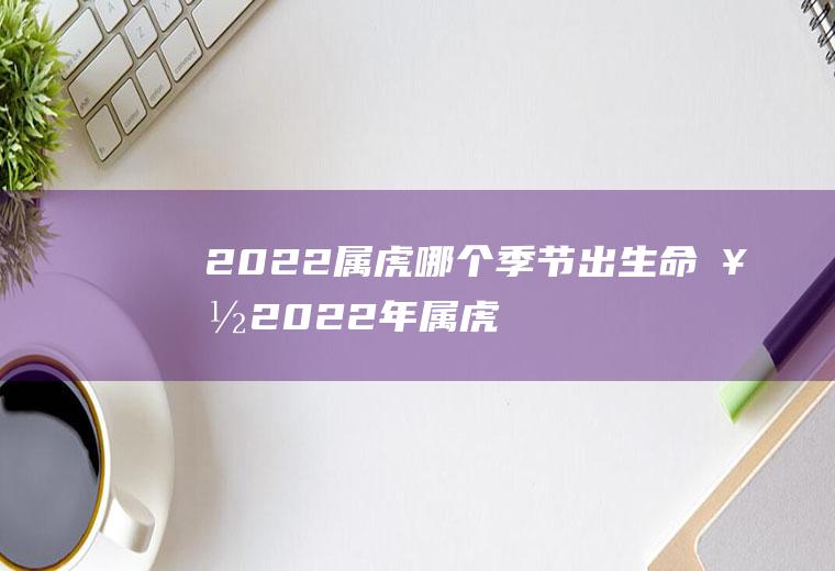 2022属虎哪个季节出生命好(2022年属虎什么时辰出生最好)