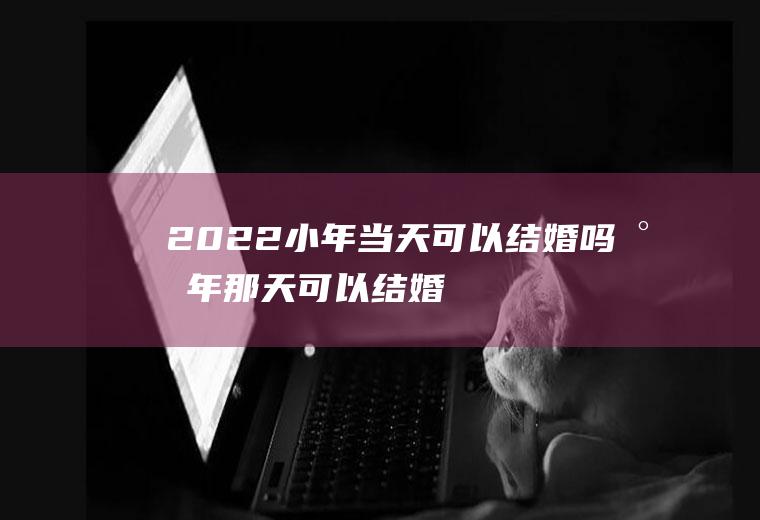 2022小年当天可以结婚吗(小年那天可以结婚吗)