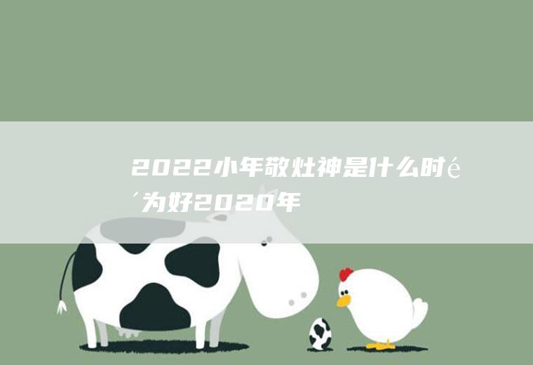 2022小年敬灶神是什么时间为好(2020年祭灶是什么时候)