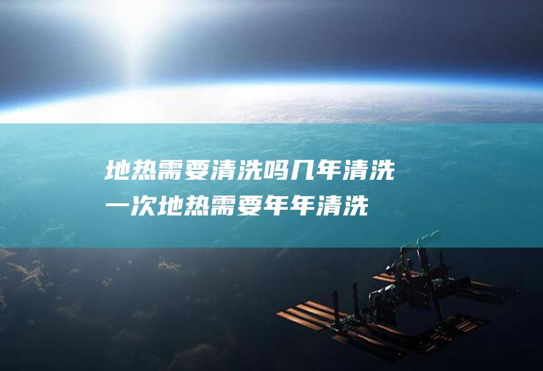 地热需要清洗吗几年清洗一次(地热需要年年清洗吗)