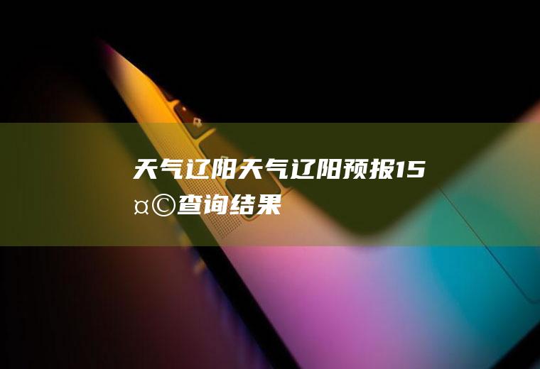 天气辽阳天气辽阳预报15天查询结果