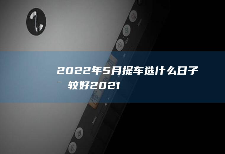 2022年5月提车选什么日子比较好(2021年元月5号提车好吗)