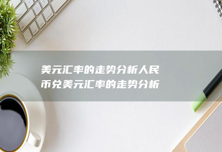 美元汇率的走势分析人民币兑美元汇率的走势分析