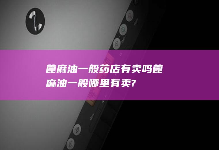 蓖麻油一般药店有卖吗(蓖麻油一般哪里有卖?)