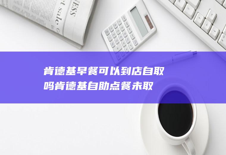 肯德基早餐可以到店自取吗(肯德基自助点餐未取餐)
