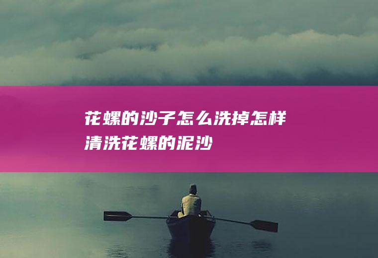 花螺的沙子怎么洗掉(怎样清洗花螺的泥沙)