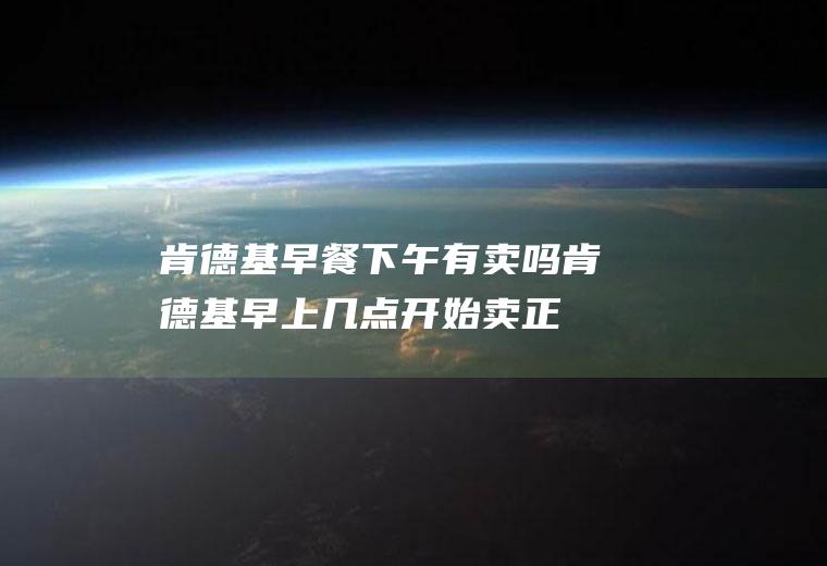 肯德基早餐下午有卖吗(肯德基早上几点开始卖正餐)