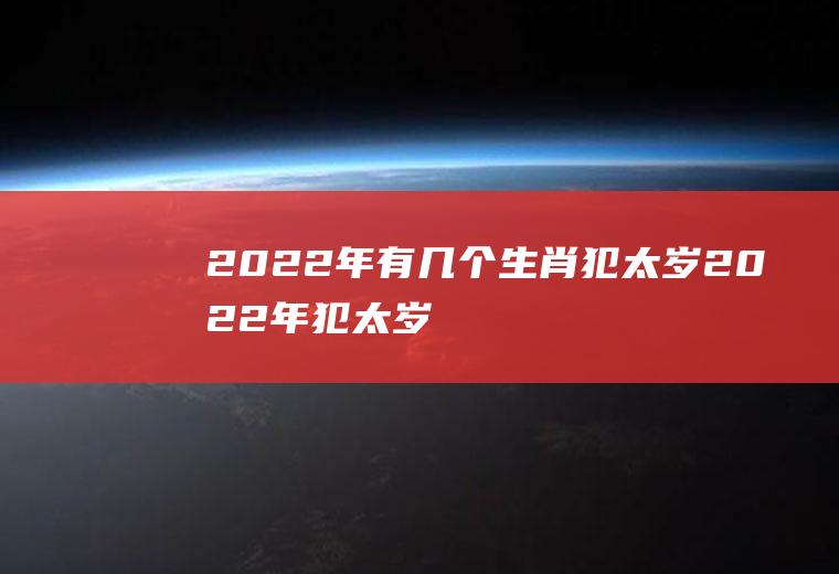 2022年有几个生肖犯太岁(2022年犯太岁的4大生肖是什么怎么预)