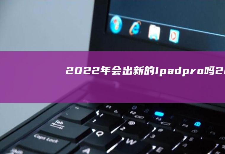 2022年会出新的ipadpro吗(2021不会出新的ipadpro)