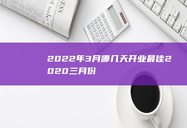 2022年3月哪几天开业最佳(2020三月份那天开业比较好)