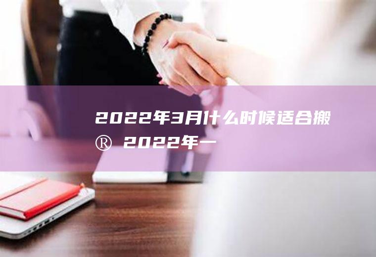 2022年3月什么时候适合搬家(2022年一月哪天适合搬家)