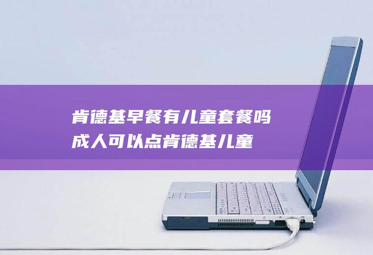 肯德基早餐有儿童套餐吗(成人可以点肯德基儿童套餐吗)