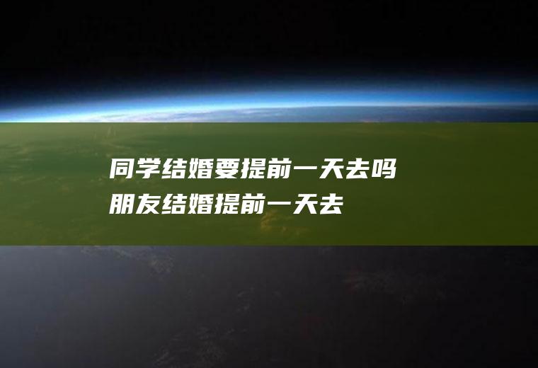 同学结婚要提前一天去吗(朋友结婚提前一天去)