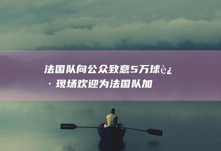 法国队向公众致意5万球迷现场欢迎(为法国队加油助威)