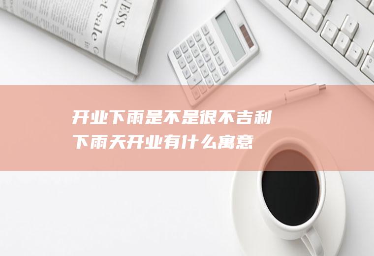 开业下雨是不是很不吉利(下雨天开业有什么寓意)