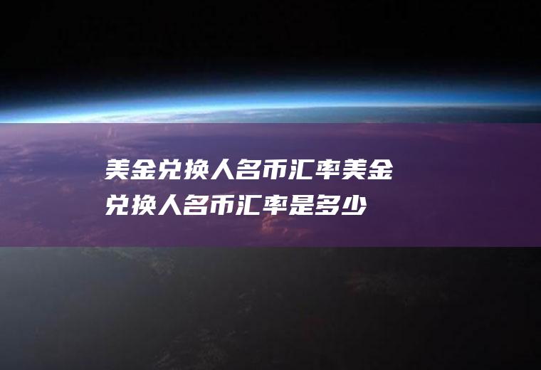 美金兑换人名币汇率美金兑换人名币汇率是多少