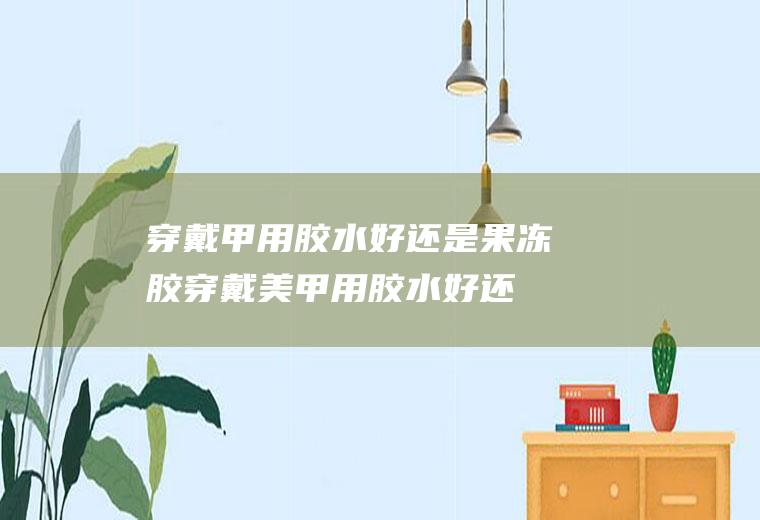 穿戴甲用胶水好还是果冻胶(穿戴美甲用胶水好还是果冻胶)