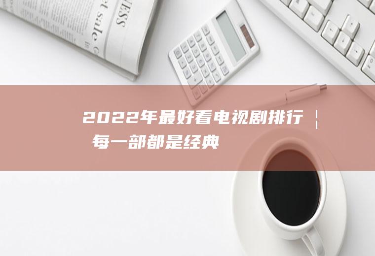 2022年最好看电视剧排行榜：每一部都是经典!你最爱哪部？