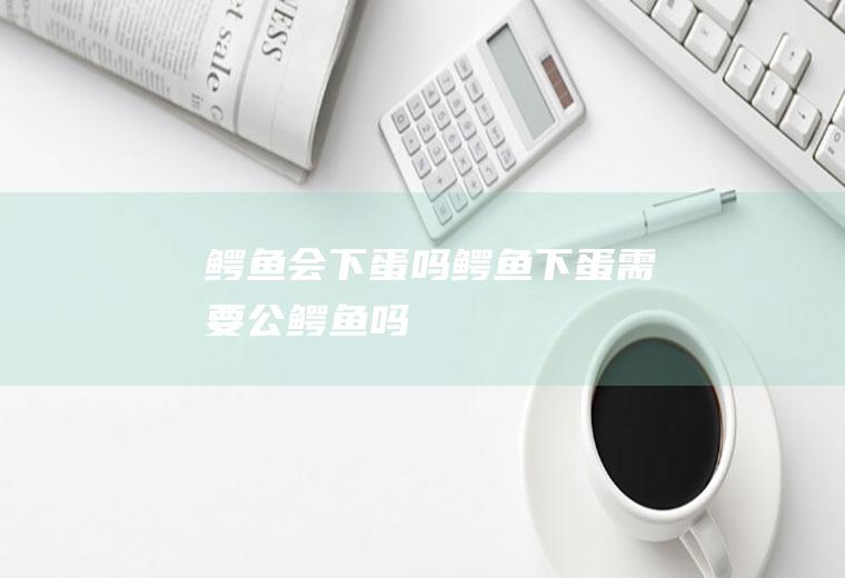 鳄鱼会下蛋吗,鳄鱼下蛋需要公鳄鱼吗