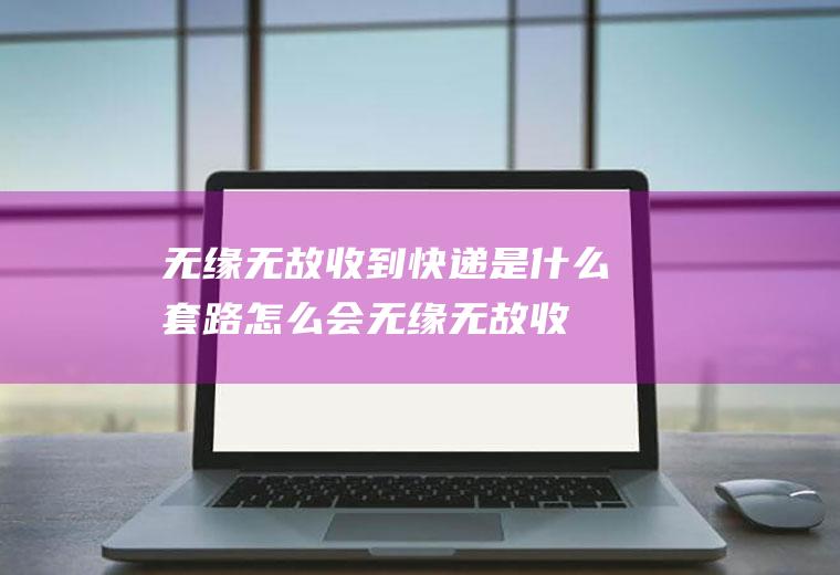 无缘无故收到快递是什么套路(怎么会无缘无故收到快递)
