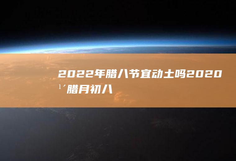 2022年腊八节宜动土吗(2020年腊月初八适合动土吗)