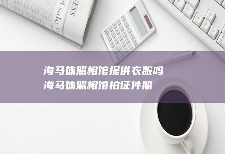 海马体照相馆提供衣服吗(海马体照相馆拍证件照给化妆吗)